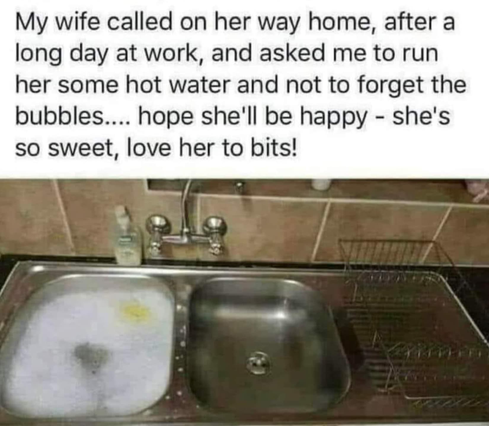 E My wife called on her way home, after a long day at work, and asked me to run her some hot water and not to forget the bubbles.... hope she'll be happy she's so sweet, love her to bits!